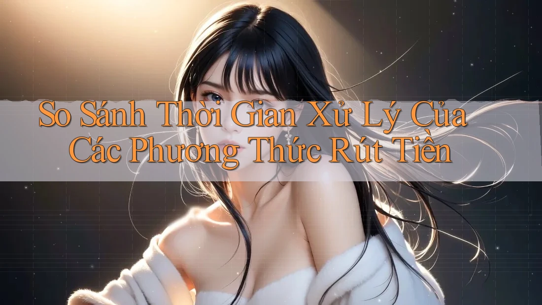 So Sánh Thời Gian Xử Lý Của Các Phương Thức Rút Tiền
