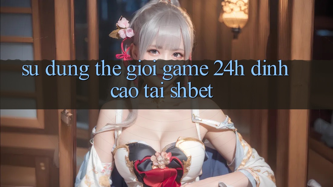 Sử dụng Thế Giới Game 24h Đỉnh Cao Tại Shbet Sử dụng Thế Giới Game 24h Đỉnh Cao Tại Shbet