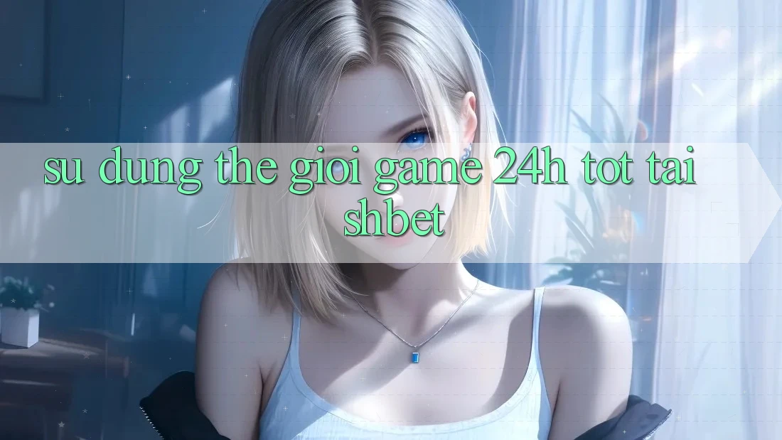 Sử dụng Thế Giới Game 24h Tốt Tại Shbet