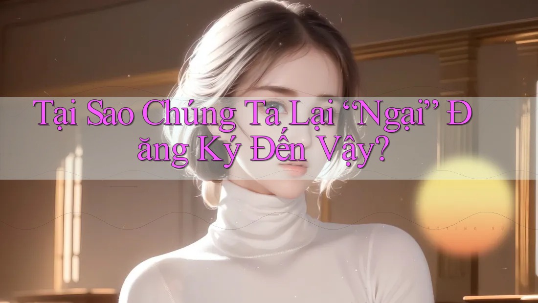 Tại Sao Chúng Ta Lại “Ngại” Đăng Ký Đến Vậy?