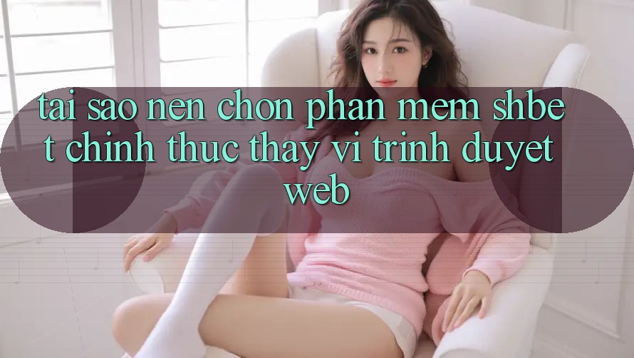Tại Sao Nên Chọn Phần mềm Shbet Chính Thức Thay Vì Trình Duyệt Web?