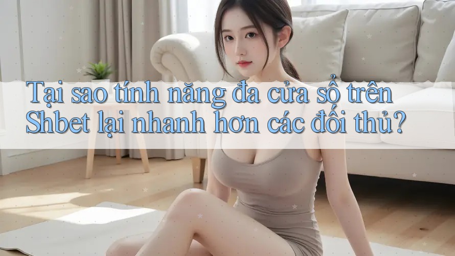 Tại sao tính năng đa cửa sổ trên Shbet lại nhanh hơn các đối thủ?
