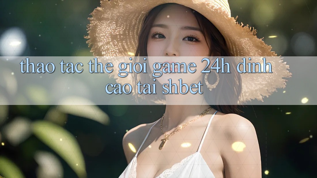 Thao tác Thế Giới Game 24h Đỉnh Cao Tại Shbet