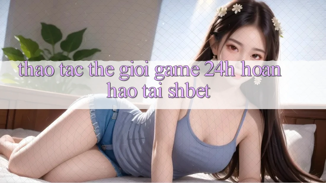 Thao tác Thế Giới Game 24h Hoàn hảo Tại Shbet Thao tác Thế Giới Game 24h Hoàn hảo Tại Shbet