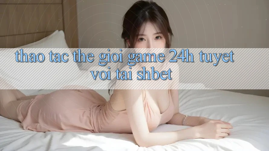 Thao tác Thế Giới Game 24h Tuyệt vời Tại Shbet