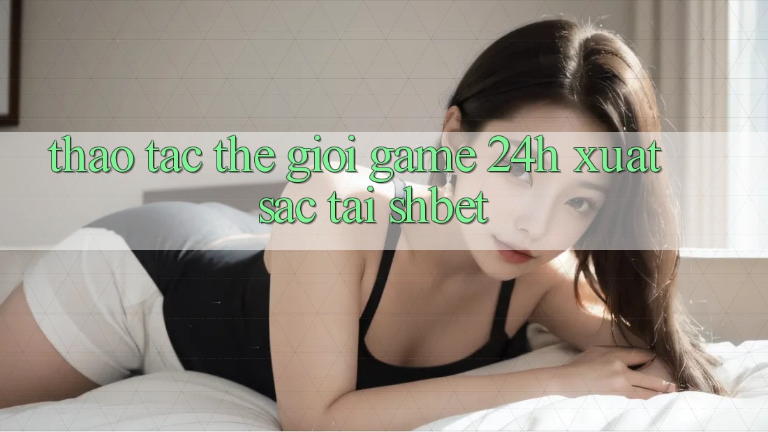 Thao tác Thế Giới Game 24h Xuất sắc Tại Shbet Thao tác Thế Giới Game 24h Xuất sắc Tại Shbet