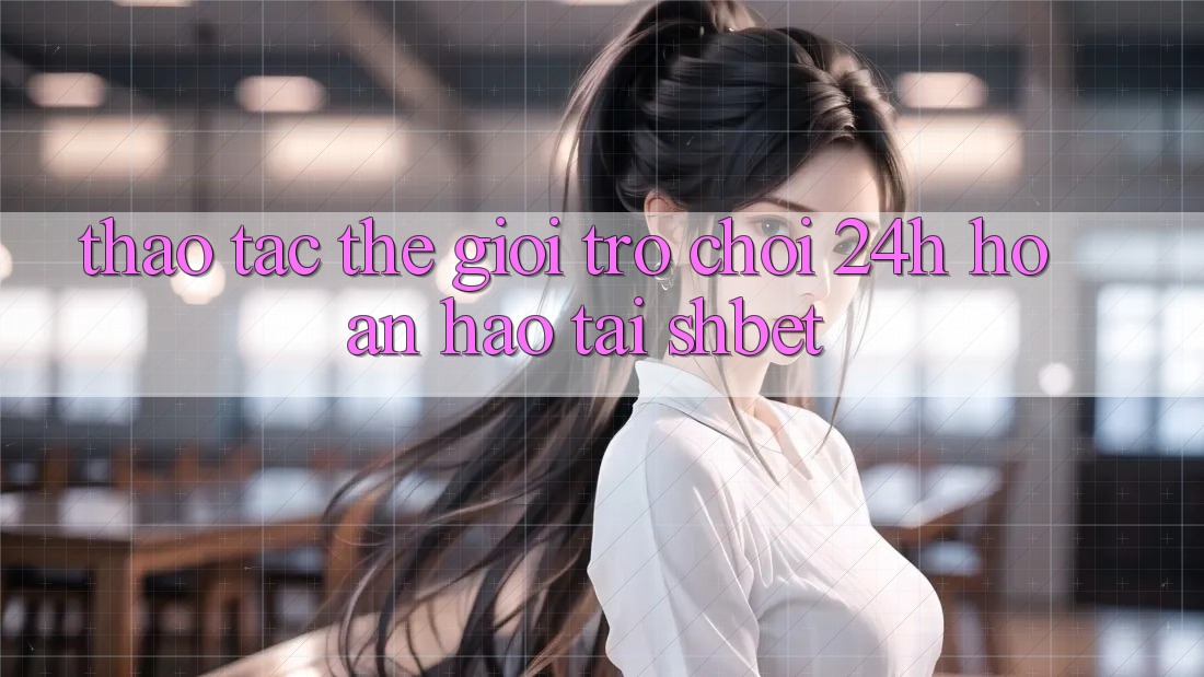 Thao tác Thế Giới Trò chơi 24h Hoàn hảo Tại Shbet Thao tác Thế Giới Trò chơi 24h Hoàn hảo Tại Shbet