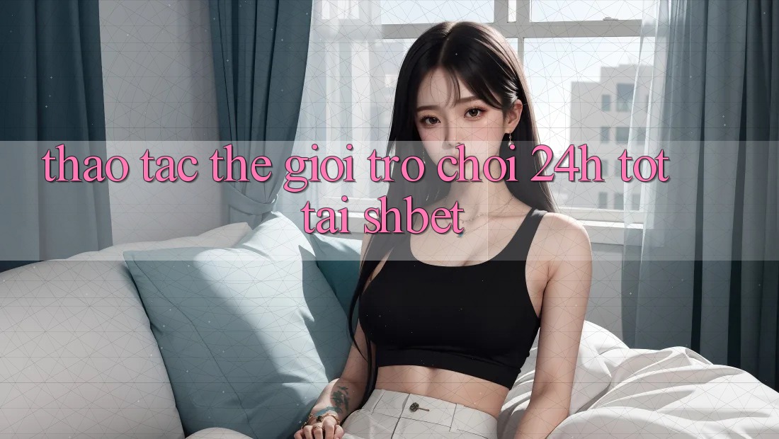 Thao tác Thế Giới Trò chơi 24h Tốt Tại Shbet