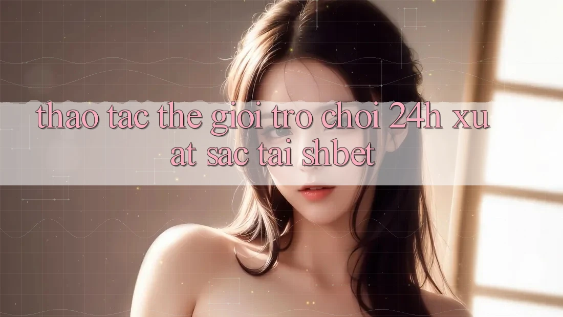 Thao tác Thế Giới Trò chơi 24h Xuất sắc Tại Shbet Thao tác Thế Giới Trò chơi 24h Xuất sắc Tại Shbet