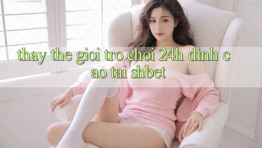 Thấy Thế Giới Trò chơi 24h Đỉnh cao Tại Shbet