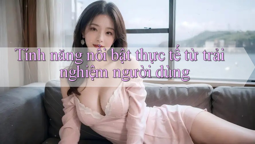 Tính năng nổi bật thực tế từ trải nghiệm người dùng Tính năng nổi bật thực tế từ trải nghiệm người dùng