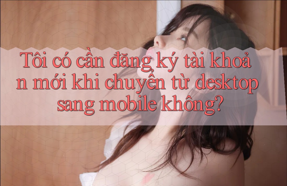 Tôi có cần đăng ký tài khoản mới khi chuyển từ desktop sang mobile không?