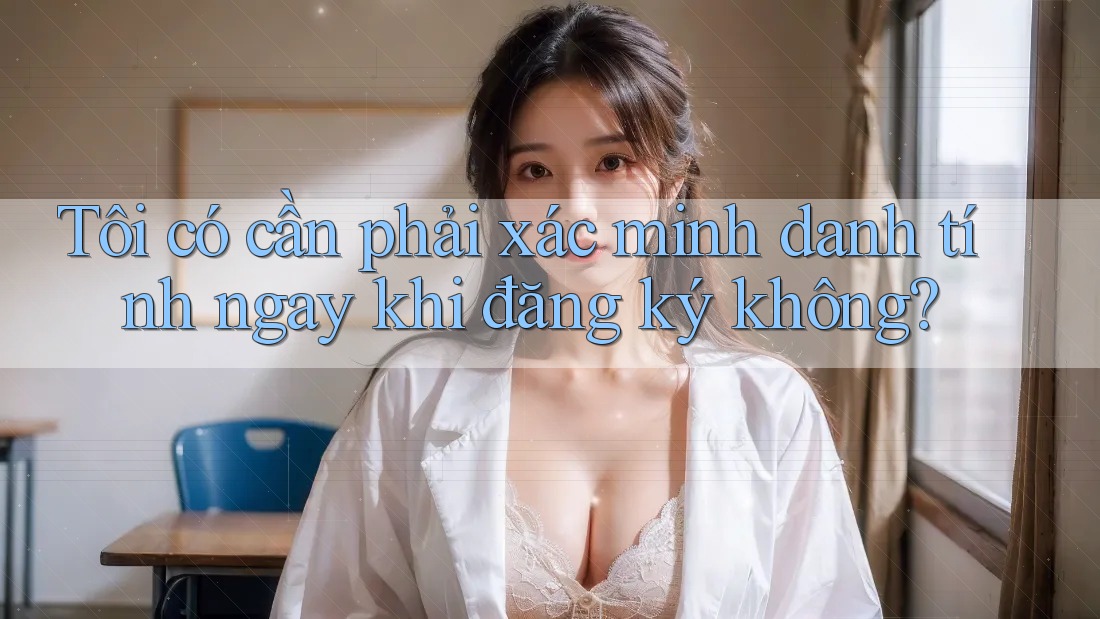 Tôi có cần phải xác minh danh tính ngay khi đăng ký không? Tôi có cần phải xác minh danh tính ngay khi đăng ký không?