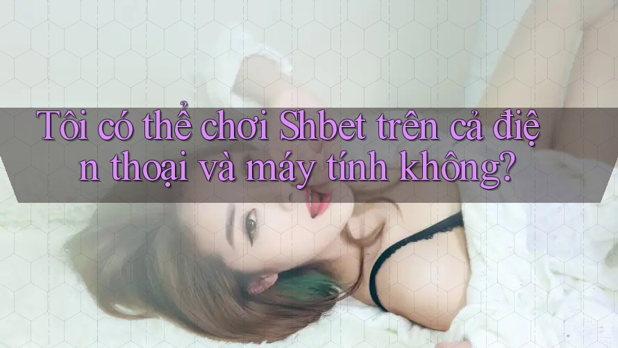 Tôi có thể chơi Shbet trên cả điện thoại và máy tính không?