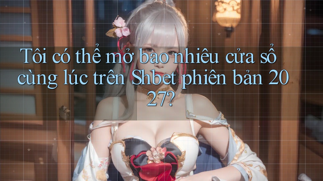 Tôi có thể mở bao nhiêu cửa sổ cùng lúc trên Shbet phiên bản 2027? Tôi có thể mở bao nhiêu cửa sổ cùng lúc trên Shbet phiên bản 2027?