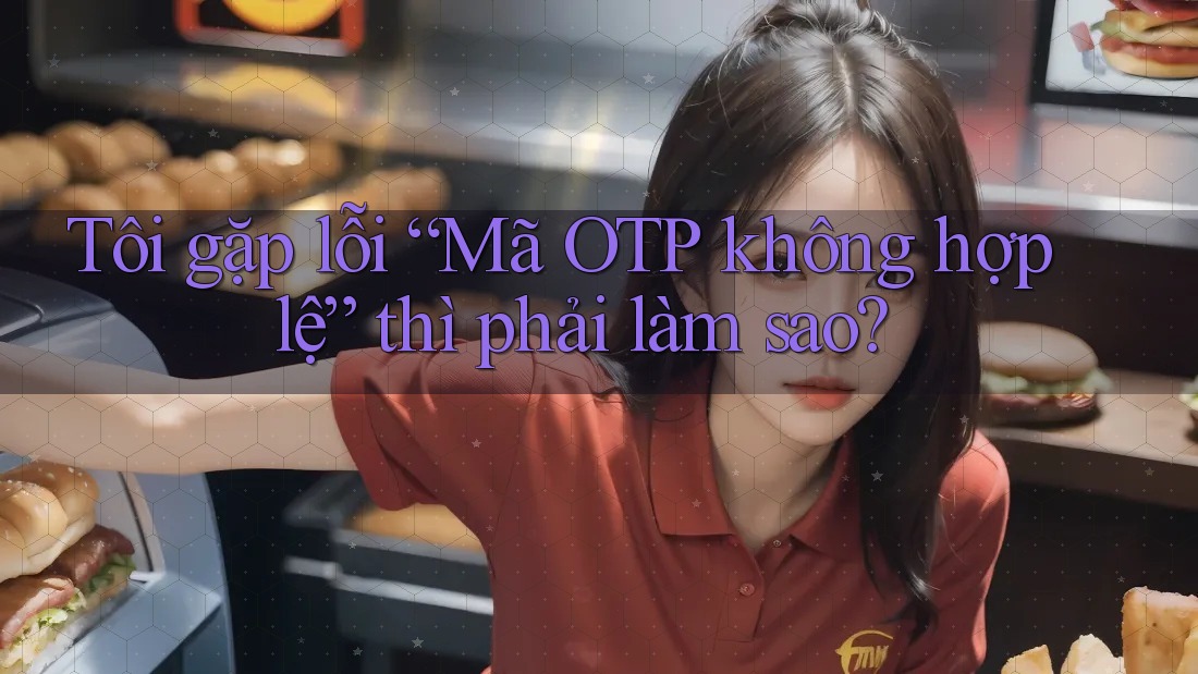 Tôi gặp lỗi “Mã OTP không hợp lệ” thì phải làm sao? Tôi gặp lỗi “Mã OTP không hợp lệ” thì phải làm sao?