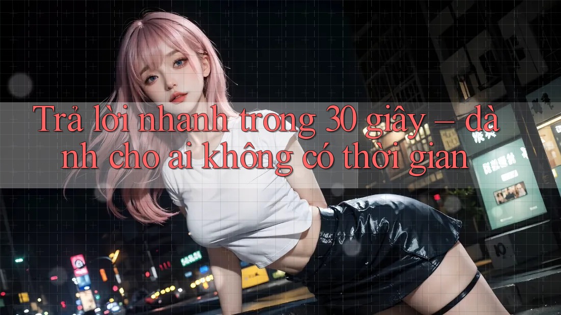 Trả lời nhanh trong 30 giây – Dành cho ai không có thời gian