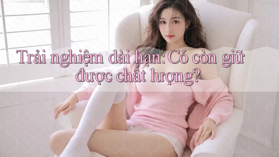 Trải nghiệm dài hạn: Có còn giữ được chất lượng? Trải nghiệm dài hạn: Có còn giữ được chất lượng?