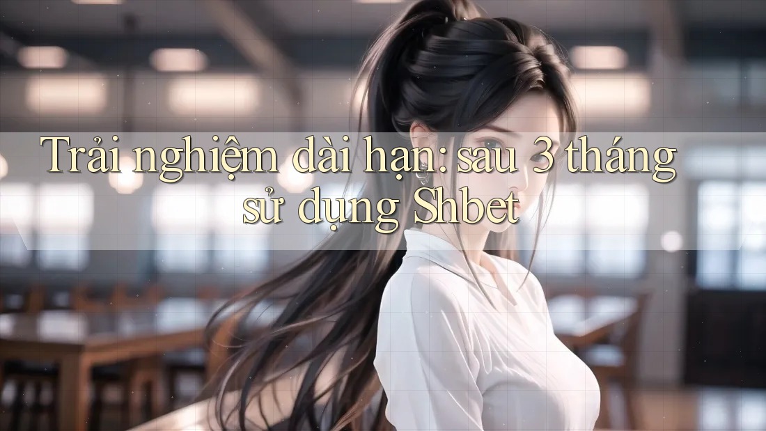Trải nghiệm dài hạn: sau 3 tháng sử dụng Shbet