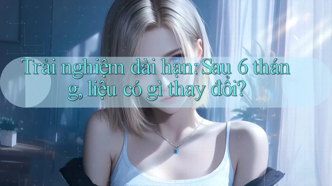 Trải nghiệm dài hạn: Sau 6 tháng, liệu có gì thay đổi? Trải nghiệm dài hạn: Sau 6 tháng, liệu có gì thay đổi?