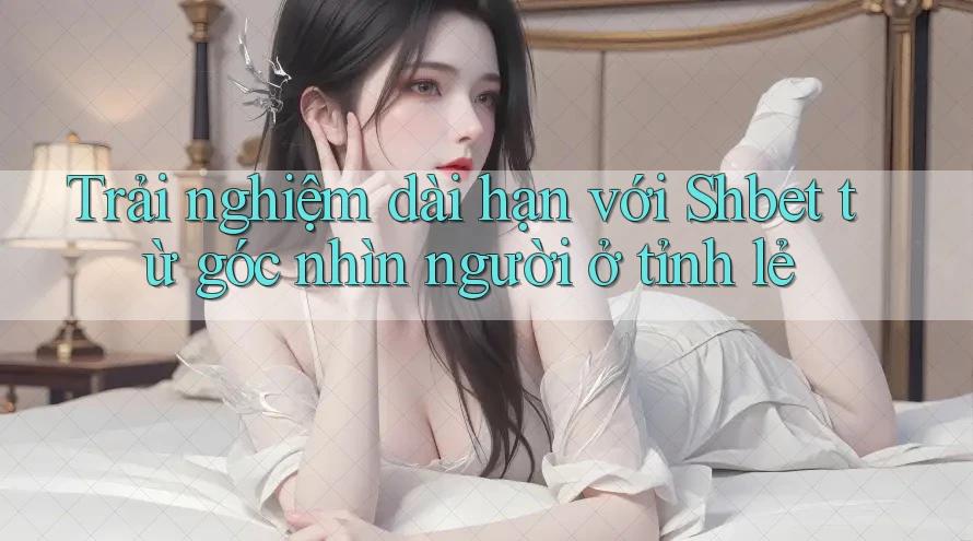 Trải nghiệm dài hạn với Shbet từ góc nhìn người ở tỉnh lẻ Trải nghiệm dài hạn với Shbet từ góc nhìn người ở tỉnh lẻ
