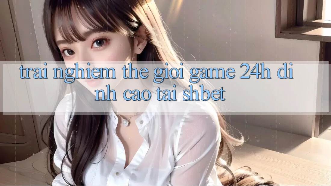 Trải nghiệm Thế Giới Game 24h Đỉnh Cao Tại Shbet