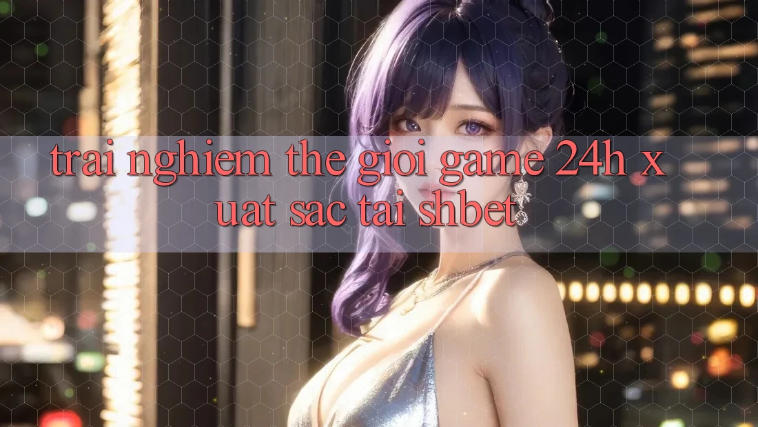 Trải nghiệm Thế Giới Game 24h Xuất sắc Tại Shbet Trải nghiệm Thế Giới Game 24h Xuất sắc Tại Shbet