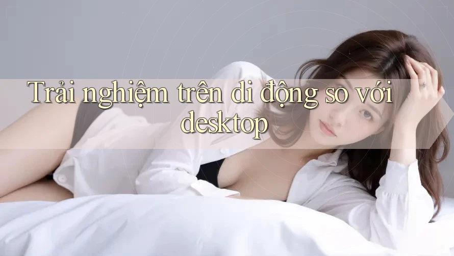 Trải nghiệm trên di động so với desktop Trải nghiệm trên di động so với desktop
