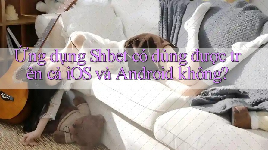 Ứng dụng Shbet có dùng được trên cả iOS và Android không?