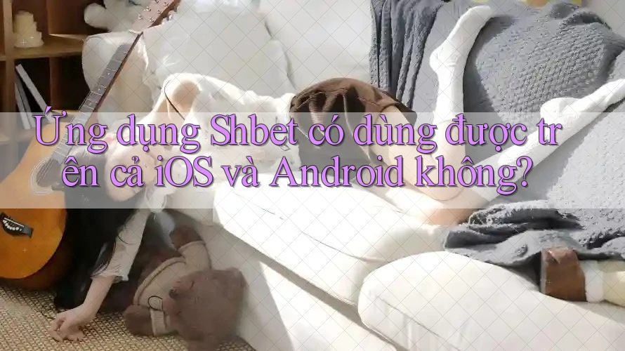 Ứng dụng Shbet có dùng được trên cả iOS và Android không? Ứng dụng Shbet có dùng được trên cả iOS và Android không?