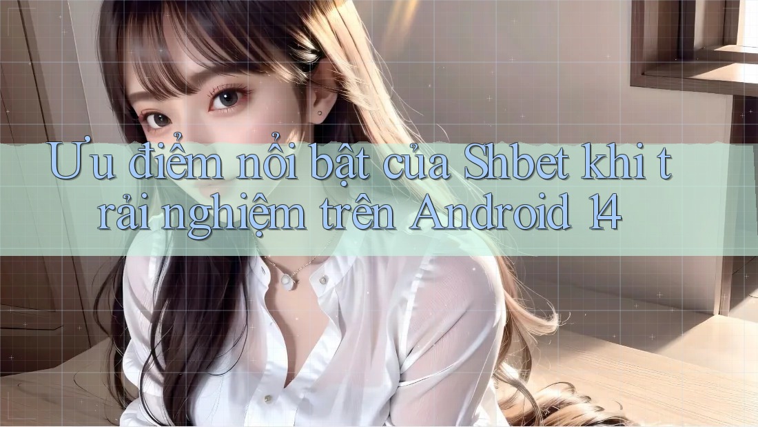 Ưu điểm nổi bật của Shbet khi trải nghiệm trên Android 14 Ưu điểm nổi bật của Shbet khi trải nghiệm trên Android 14