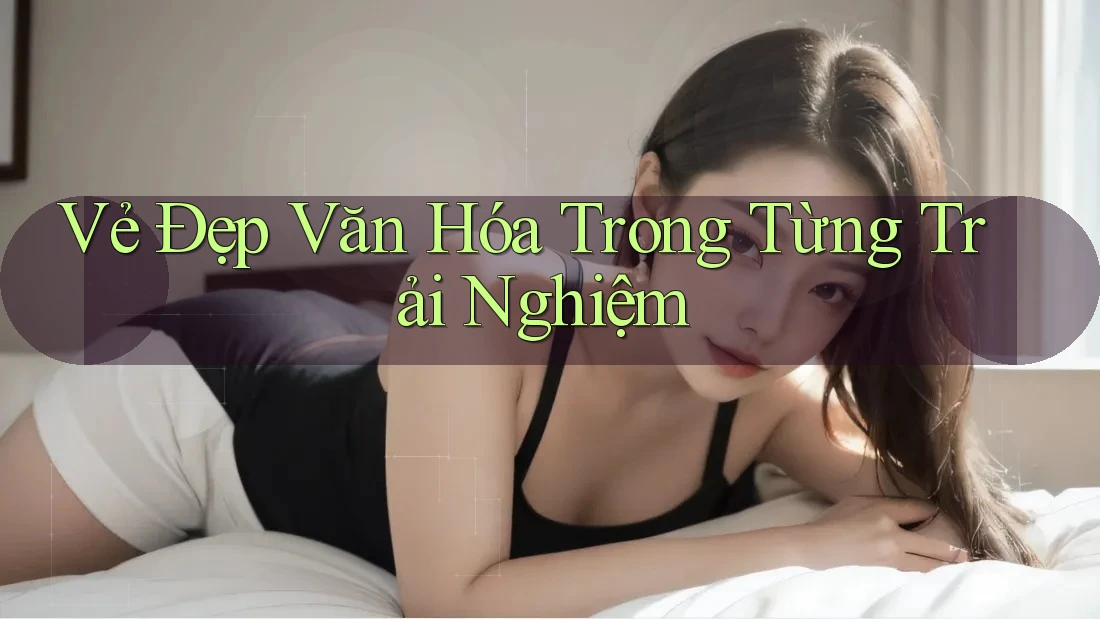 Vẻ Đẹp Văn Hóa Trong Từng Trải Nghiệm Vẻ Đẹp Văn Hóa Trong Từng Trải Nghiệm