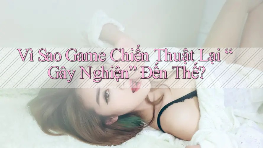 Vì Sao Game Chiến Thuật Lại “Gây Nghiện” Đến Thế?