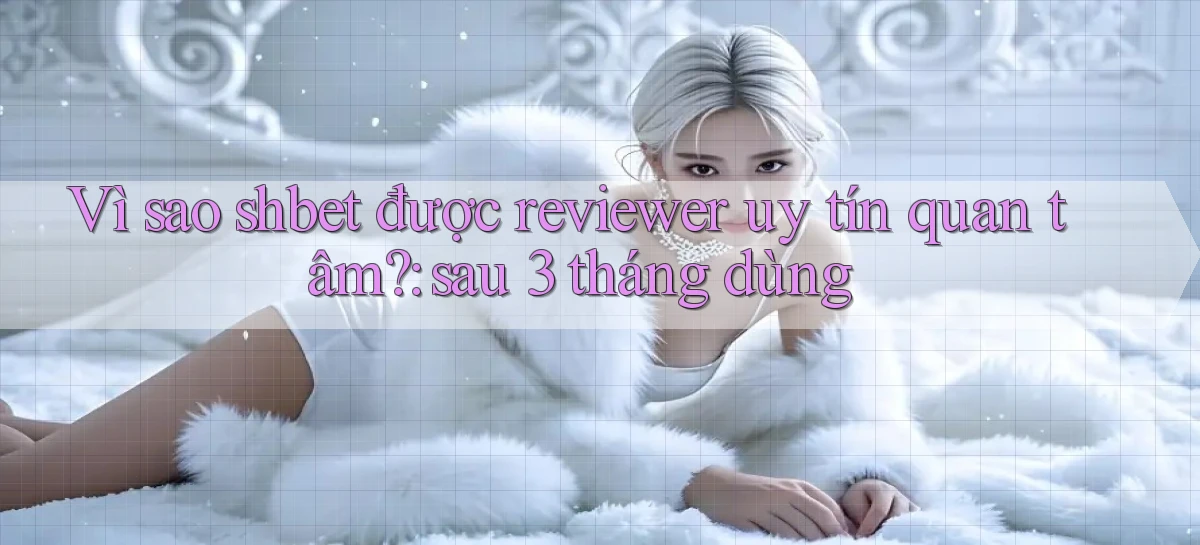 Vì sao shbet được reviewer uy tín quan tâm sau 3 tháng dùng