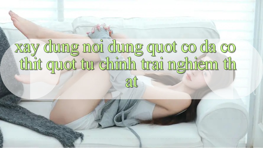 Xây Dựng Nội Dung " Có Da Có Thịt" Từ Chính Trải Nghiệm Thật Xây Dựng Nội Dung " Có Da Có Thịt" Từ Chính Trải Nghiệm Thật