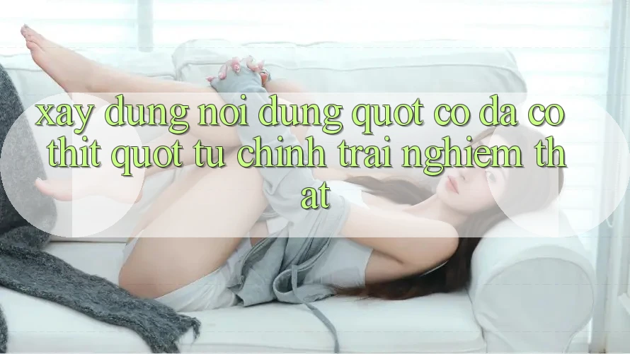 Xây Dựng Nội Dung " Có Da Có Thịt" Từ Chính Trải Nghiệm Thật