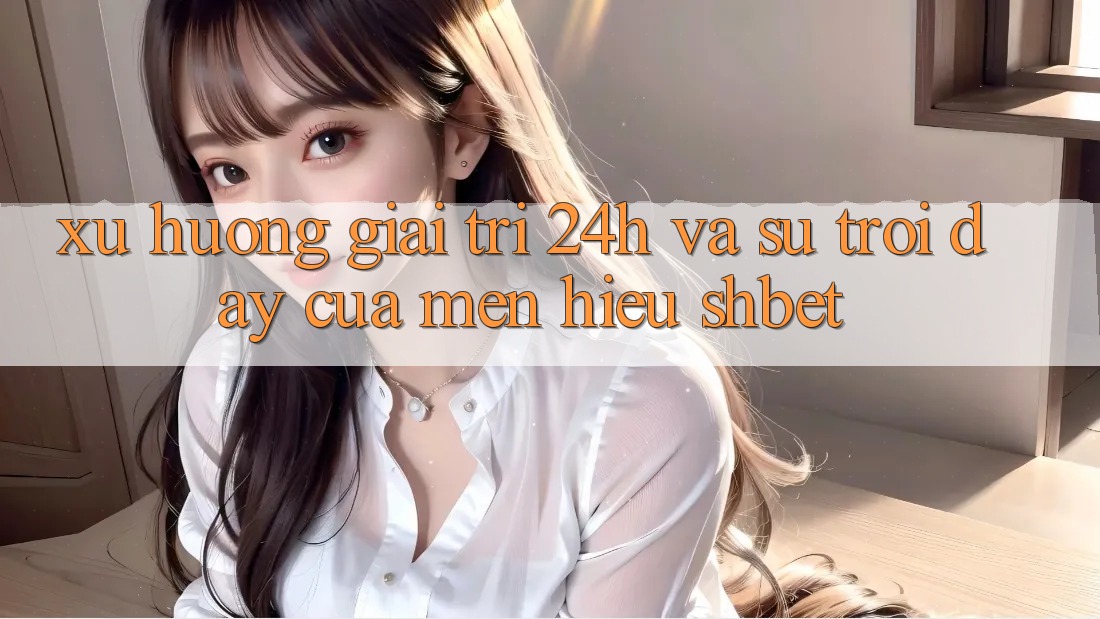 Xu Hướng Giải Trí 24h Và Sự Trỗi Dậy Của Mến Hiệu Shbet