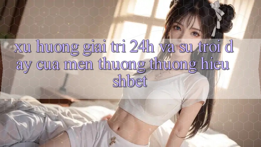 Xu Hướng Giải Trí 24h Và Sự Trỗi Dậy Của Mến thương thương Hiệu Shbet Xu Hướng Giải Trí 24h Và Sự Trỗi Dậy Của Mến thương thương Hiệu Shbet