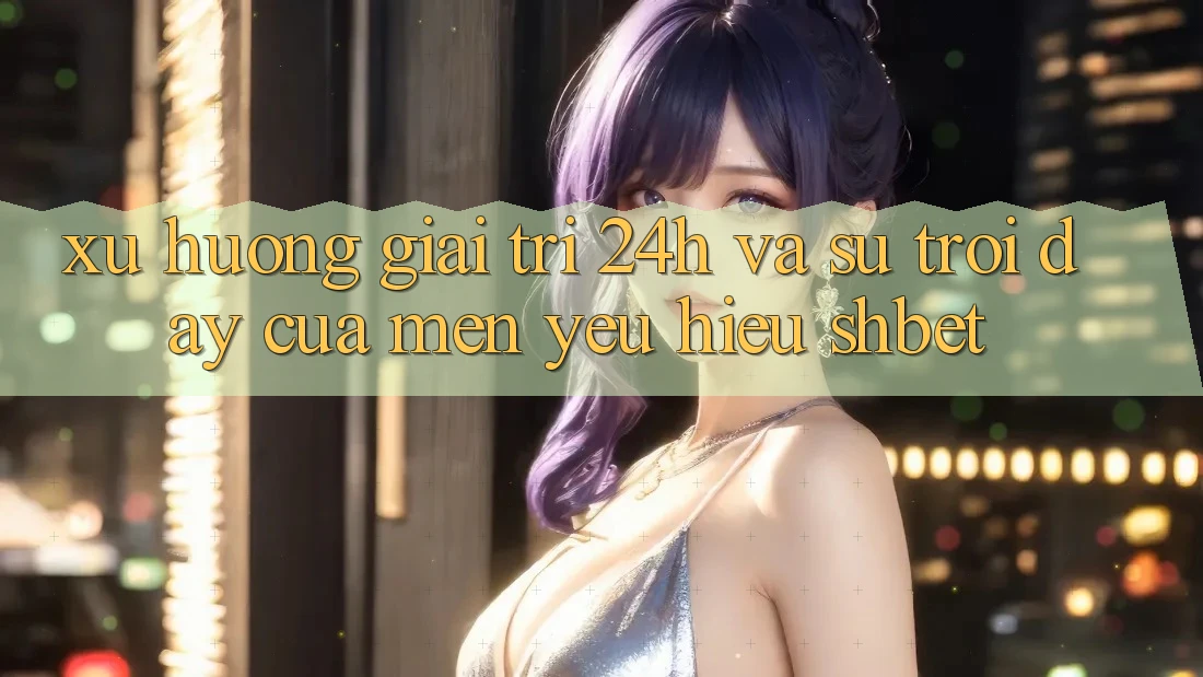 Xu Hướng Giải Trí 24h Và Sự Trỗi Dậy Của Mến yêu Hiệu Shbet
