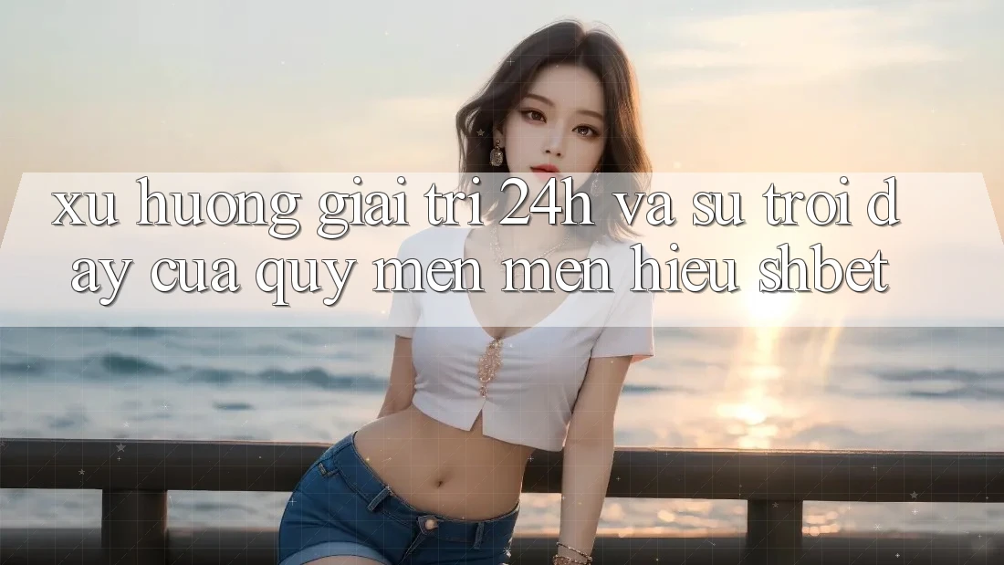 Xu Hướng Giải Trí 24h Và Sự Trỗi Dậy Của Quý mến mến Hiệu Shbet Xu Hướng Giải Trí 24h Và Sự Trỗi Dậy Của Quý mến mến Hiệu Shbet