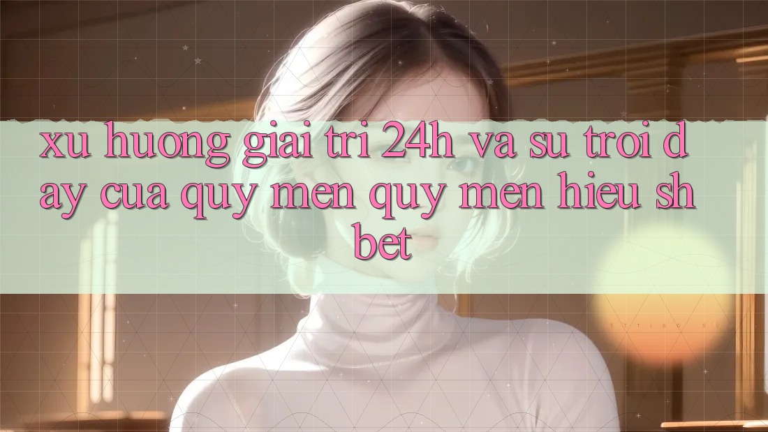 Xu Hướng Giải Trí 24h Và Sự Trỗi Dậy Của Quý mến quý mến Hiệu Shbet