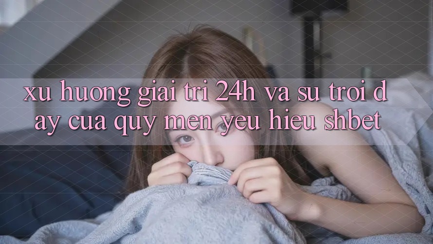 Xu Hướng Giải Trí 24h Và Sự Trỗi Dậy Của Quý mến yêu Hiệu Shbet
