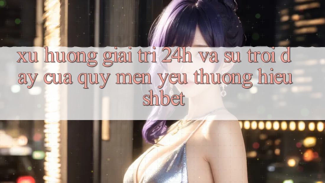 Xu Hướng Giải Trí 24h Và Sự Trỗi Dậy Của Quý mến yêu thương Hiệu Shbet Xu Hướng Giải Trí 24h Và Sự Trỗi Dậy Của Quý mến yêu thương Hiệu Shbet