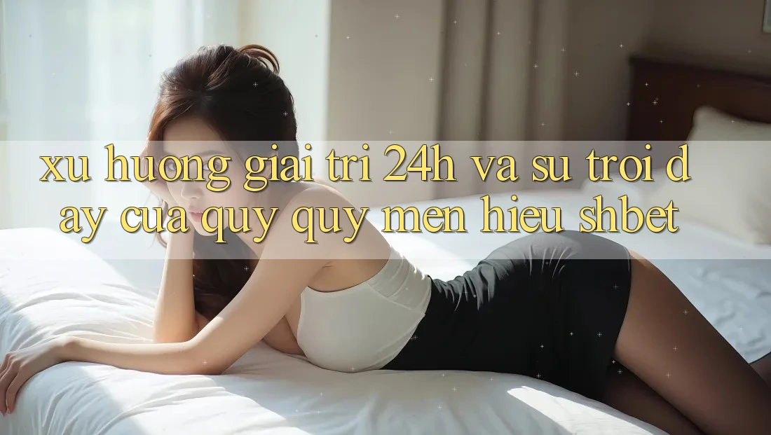 Xu Hướng Giải Trí 24h Và Sự Trỗi Dậy Của Quý quý mến Hiệu Shbet