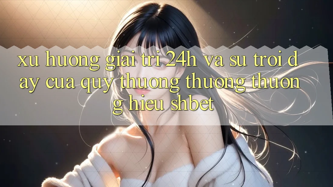 Xu Hướng Giải Trí 24h Và Sự Trỗi Dậy Của Quý thương thương thương Hiệu Shbet Xu Hướng Giải Trí 24h Và Sự Trỗi Dậy Của Quý thương thương thương Hiệu Shbet