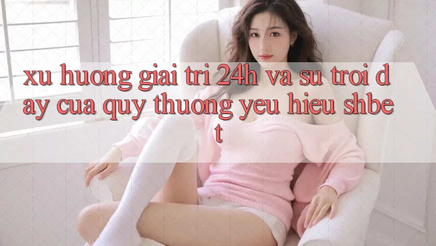 Xu Hướng Giải Trí 24h Và Sự Trỗi Dậy Của Quý thương yêu Hiệu Shbet Xu Hướng Giải Trí 24h Và Sự Trỗi Dậy Của Quý thương yêu Hiệu Shbet