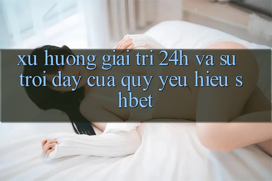 Xu Hướng Giải Trí 24h Và Sự Trỗi Dậy Của Quý yêu Hiệu Shbet