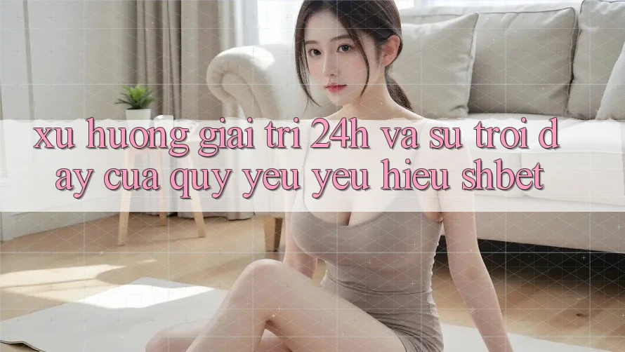 Xu Hướng Giải Trí 24h Và Sự Trỗi Dậy Của Quý yêu yêu Hiệu Shbet