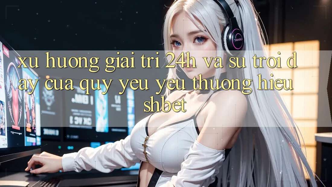 Xu Hướng Giải Trí 24h Và Sự Trỗi Dậy Của Quý yêu yêu thương Hiệu Shbet