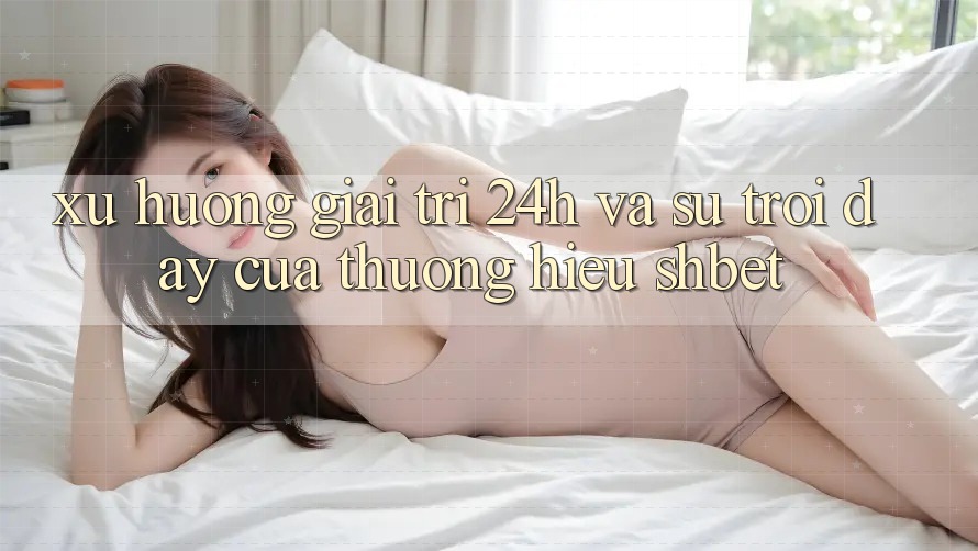 Xu Hướng Giải Trí 24h Và Sự Trỗi Dậy Của Thương Hiệu Shbet